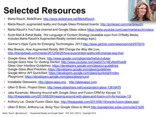 • Marta Rauch, SlideShare: http://www.slideshare.net/MartaRauch
• Marta Rauch, augmented reality and Google Glass Pinterest boards: http://pinterest.com/martarauch/
• Marta Rauch’s YouTube channel and Google Glass videos https://www.youtube.com/user/martarauch/videos
• Scott Abel & Rahel Bailie, The Language of Content Strategy (available soon from O’Reilly Media;
includes Marta Rauch's Augmented Reality content strategy topic)
• Gartner’s Hype Cycle for Emerging Technologies, 2013 http://www.gartner.com/newsroom/id/2575515
• Mez Breeze, How Augmented Reality Will Change the Way We Live,
http://thenextweb.com/insider/2012/08/25/how-augmented-reality-will-change-way-live/
• Google Glass, What It Does, http://www.google.com/glass/start/what-it-does/
Google Glass How To: Getting Started, http://www.youtube.com/watch?v=4EvNxWhskf8
Glass User Interface Guidelines, https://developers.google.com/glass/ui-guidelines
Google Glass Best Practices, https://developers.google.com/glass/guidelines
Google Mirror API QuickStart, https://developers.google.com/glass/quickstart/index
Playground, https://developers.google.com/glass/playground
• Installable Glassware, http://glass-apps.org http://glassappz.com
• Ultan Ó Broin, Project Glass, http://www.slideshare.net/uvox/project-glass-13818470
• Jake Kuramoto, Messing Around with Google Glass and Fusion CRM for Kscope 13,
http://theappslab.com/2013/06/20/messing-around-with-glass-and-fusion-crm-for-kscope-13/
• Anthony Lai, Oracle Fusion Glass App, http://theappslab.com/2013/06/19/oracle-fusion-glass-app/
• Ultan Ó Broin, Anthony Lai, Bring Your Google Glass to Work http://panelpicker.sxsw.com/vote/21626
Selected Resources
Marta Rauch @martarauch, "Augmented Reality and Google Glass" STC SVC, 9/2013 Copyright 2013.
 