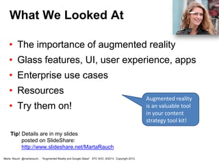 • The importance of augmented reality
• Glass features, UI, user experience, apps
• Enterprise use cases
• Resources
• Try them on!
Tip! Details are in my slides
posted on SlideShare:
http://www.slideshare.net/MartaRauch
What We Looked At
Marta Rauch @martarauch, "Augmented Reality and Google Glass" STC SVC, 9/2013 Copyright 2013.
Augmented reality
is an valuable tool
in your content
strategy tool kit!
 
