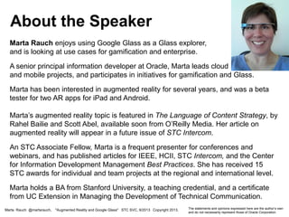 Marta Rauch enjoys using Google Glass as a Glass explorer,
and is looking at use cases for gamification and enterprise.
A senior principal information developer at Oracle, Marta leads cloud
and mobile projects, and participates in initiatives for gamification and Glass.
Marta has been interested in augmented reality for several years, and was a beta
tester for two AR apps for iPad and Android.
Marta’s augmented reality topic is featured in The Language of Content Strategy, by
Rahel Bailie and Scott Abel, available soon from O’Reilly Media. Her article on
augmented reality will appear in a future issue of STC Intercom.
An STC Associate Fellow, Marta is a frequent presenter for conferences and
webinars, and has published articles for IEEE, HCII, STC Intercom, and the Center
for Information Development Management Best Practices. She has received 15
STC awards for individual and team projects at the regional and international level.
Marta holds a BA from Stanford University, a teaching credential, and a certificate
from UC Extension in Managing the Development of Technical Communication.
About the Speaker
Marta Rauch @martarauch, "Augmented Reality and Google Glass" STC SVC, 9/2013 Copyright 2013. The statements and opinions expressed here are the author’s own
and do not necessarily represent those of Oracle Corporation.
 