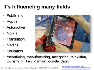• Publishing
• Repair
• Automotive
• Mobile
• Translation
• Medical
• Education
• Advertising, manufacturing, navigation, television,
tourism, military, gaming, construction…
It's influencing many fields
Marta Rauch @martarauch, "Augmented Reality and Google Glass" STC SVC, 9/2013 Copyright 2013.
http://en.wikipedia.org/wiki/Augmented_reality
http://venturebeat.com/2013/08/22/augmented-reality-gives-
surgeons-a-virtual-look-at-real-world-organs-during-operations/
 