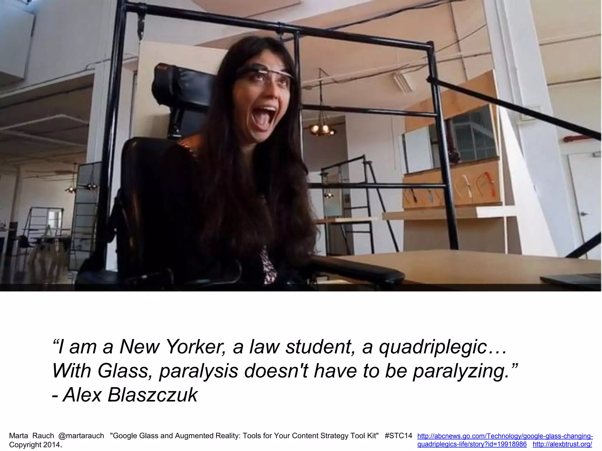 Marta Rauch @martarauch "Google Glass and Augmented Reality: Tools for Your Content Strategy Tool Kit" #STC14
Copyright 2014.
http://abcnews.go.com/Technology/google-glass-changing-
quadriplegics-life/story?id=19918986 http://alexbtrust.org/
“I am a New Yorker, a law student, a quadriplegic…
With Glass, paralysis doesn't have to be paralyzing.”
- Alex Blaszczuk
 