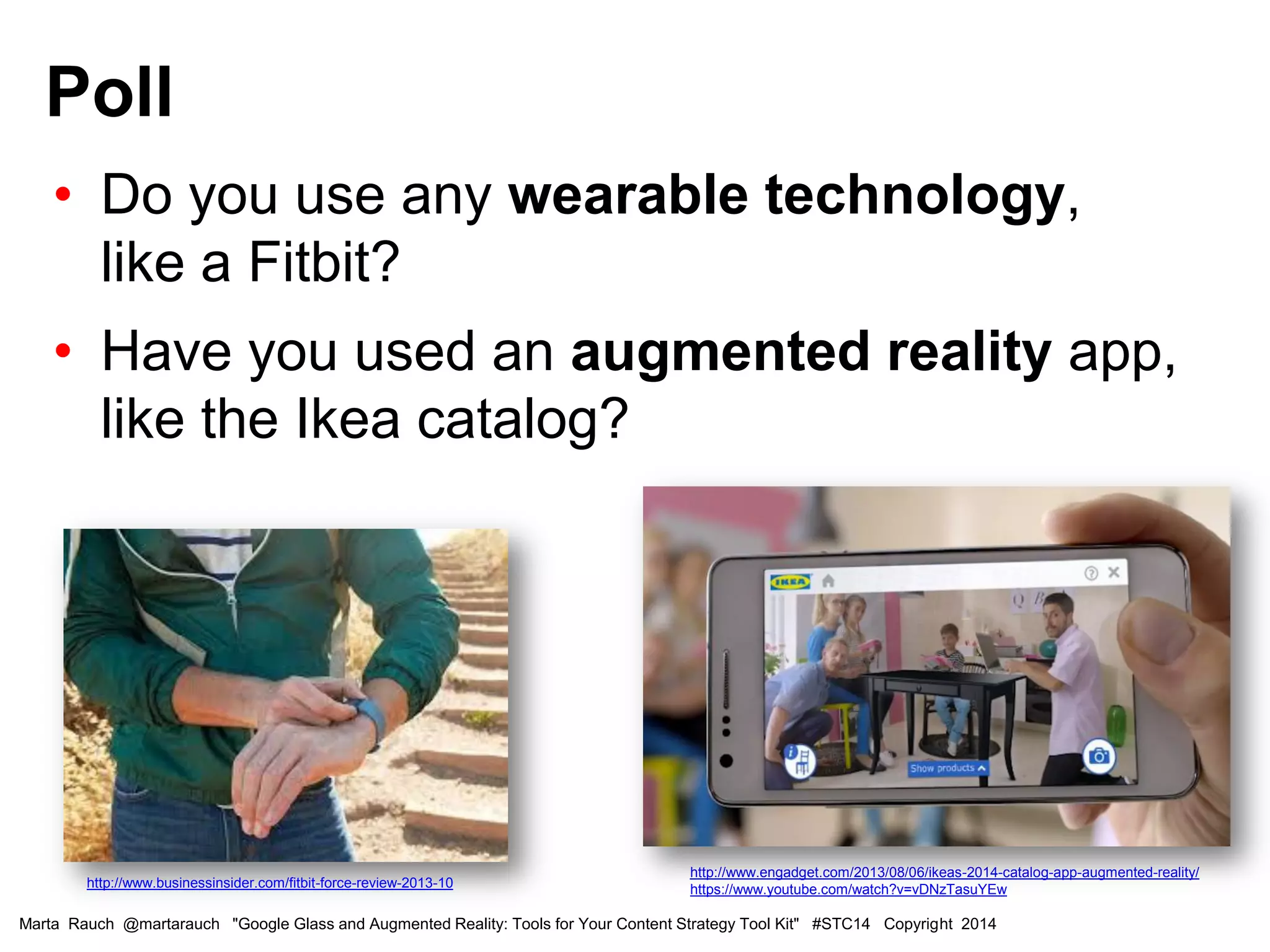 • Do you use any wearable technology,
like a Fitbit?
• Have you used an augmented reality app,
like the Ikea catalog?
Poll
Marta Rauch @martarauch "Google Glass and Augmented Reality: Tools for Your Content Strategy Tool Kit" #STC14 Copyright 2014
http://www.engadget.com/2013/08/06/ikeas-2014-catalog-app-augmented-reality/
https://www.youtube.com/watch?v=vDNzTasuYEwhttp://www.businessinsider.com/fitbit-force-review-2013-10
 