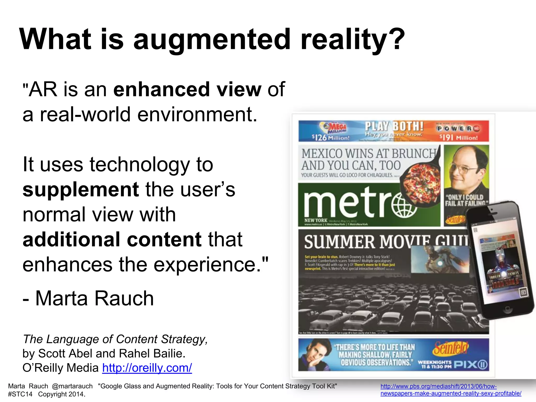 "AR is an enhanced view of
a real-world environment.
It uses technology to
supplement the user’s
normal view with
additional content that
enhances the experience."
- Marta Rauch
The Language of Content Strategy,
by Scott Abel and Rahel Bailie.
O’Reilly Media http://oreilly.com/
What is augmented reality?
Marta Rauch @martarauch "Google Glass and Augmented Reality: Tools for Your Content Strategy Tool Kit"
#STC14 Copyright 2014.
http://www.pbs.org/mediashift/2013/06/how-
newspapers-make-augmented-reality-sexy-profitable/
 