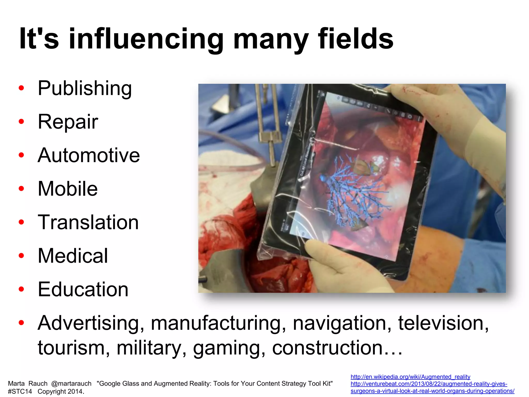 • Publishing
• Repair
• Automotive
• Mobile
• Translation
• Medical
• Education
• Advertising, manufacturing, navigation, television,
tourism, military, gaming, construction…
It's influencing many fields
Marta Rauch @martarauch "Google Glass and Augmented Reality: Tools for Your Content Strategy Tool Kit"
#STC14 Copyright 2014.
http://en.wikipedia.org/wiki/Augmented_reality
http://venturebeat.com/2013/08/22/augmented-reality-gives-
surgeons-a-virtual-look-at-real-world-organs-during-operations/
 