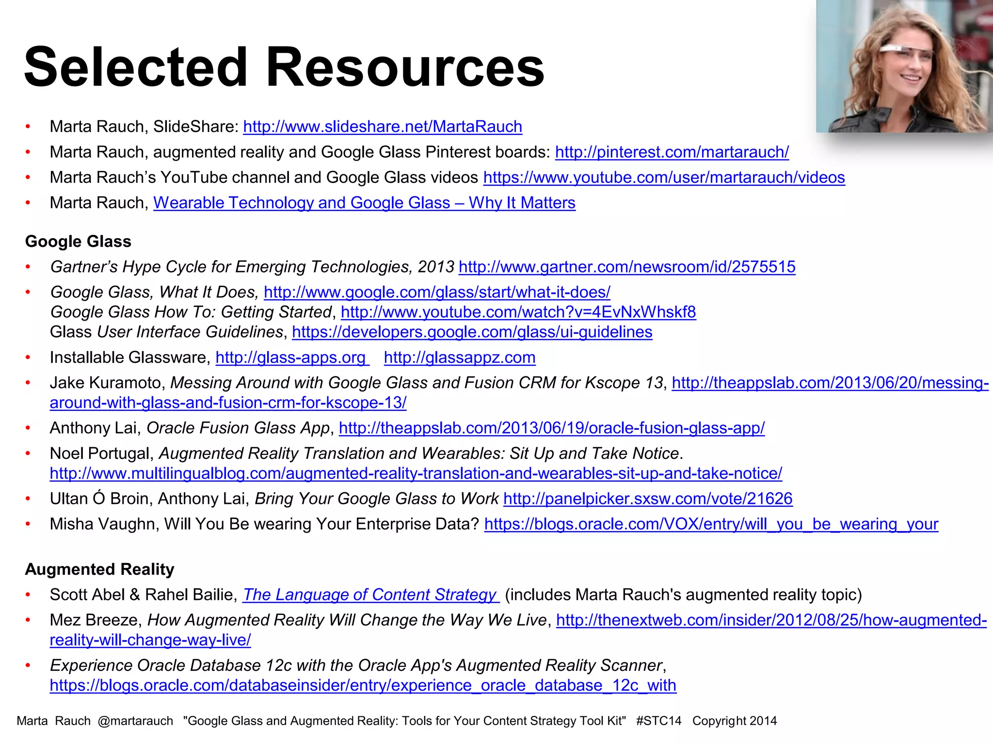• Marta Rauch, SlideShare: http://www.slideshare.net/MartaRauch
• Marta Rauch, augmented reality and Google Glass Pinterest boards: http://pinterest.com/martarauch/
• Marta Rauch’s YouTube channel and Google Glass videos https://www.youtube.com/user/martarauch/videos
• Marta Rauch, Wearable Technology and Google Glass – Why It Matters
Google Glass
• Gartner’s Hype Cycle for Emerging Technologies, 2013 http://www.gartner.com/newsroom/id/2575515
• Google Glass, What It Does, http://www.google.com/glass/start/what-it-does/
Google Glass How To: Getting Started, http://www.youtube.com/watch?v=4EvNxWhskf8
Glass User Interface Guidelines, https://developers.google.com/glass/ui-guidelines
• Installable Glassware, http://glass-apps.org http://glassappz.com
• Jake Kuramoto, Messing Around with Google Glass and Fusion CRM for Kscope 13, http://theappslab.com/2013/06/20/messing-
around-with-glass-and-fusion-crm-for-kscope-13/
• Anthony Lai, Oracle Fusion Glass App, http://theappslab.com/2013/06/19/oracle-fusion-glass-app/
• Noel Portugal, Augmented Reality Translation and Wearables: Sit Up and Take Notice.
http://www.multilingualblog.com/augmented-reality-translation-and-wearables-sit-up-and-take-notice/
• Ultan Ó Broin, Anthony Lai, Bring Your Google Glass to Work http://panelpicker.sxsw.com/vote/21626
• Misha Vaughn, Will You Be wearing Your Enterprise Data? https://blogs.oracle.com/VOX/entry/will_you_be_wearing_your
Augmented Reality
• Scott Abel & Rahel Bailie, The Language of Content Strategy (includes Marta Rauch's augmented reality topic)
• Mez Breeze, How Augmented Reality Will Change the Way We Live, http://thenextweb.com/insider/2012/08/25/how-augmented-
reality-will-change-way-live/
• Experience Oracle Database 12c with the Oracle App's Augmented Reality Scanner,
https://blogs.oracle.com/databaseinsider/entry/experience_oracle_database_12c_with
Selected Resources
Marta Rauch @martarauch "Google Glass and Augmented Reality: Tools for Your Content Strategy Tool Kit" #STC14 Copyright 2014
 