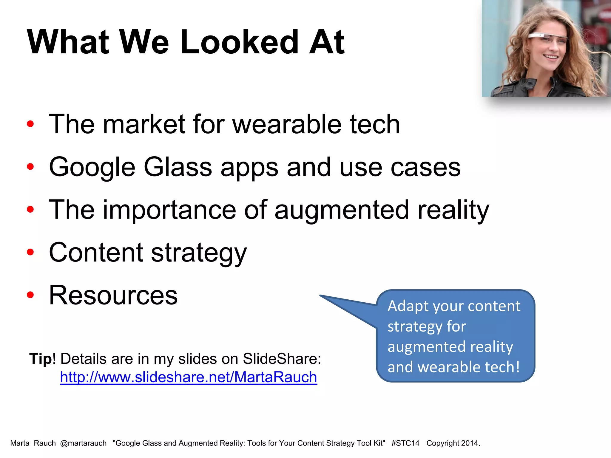 • The market for wearable tech
• Google Glass apps and use cases
• The importance of augmented reality
• Content strategy
• Resources
Tip! Details are in my slides on SlideShare:
http://www.slideshare.net/MartaRauch
What We Looked At
Marta Rauch @martarauch "Google Glass and Augmented Reality: Tools for Your Content Strategy Tool Kit" #STC14 Copyright 2014.
Adapt your content
strategy for
augmented reality
and wearable tech!
 