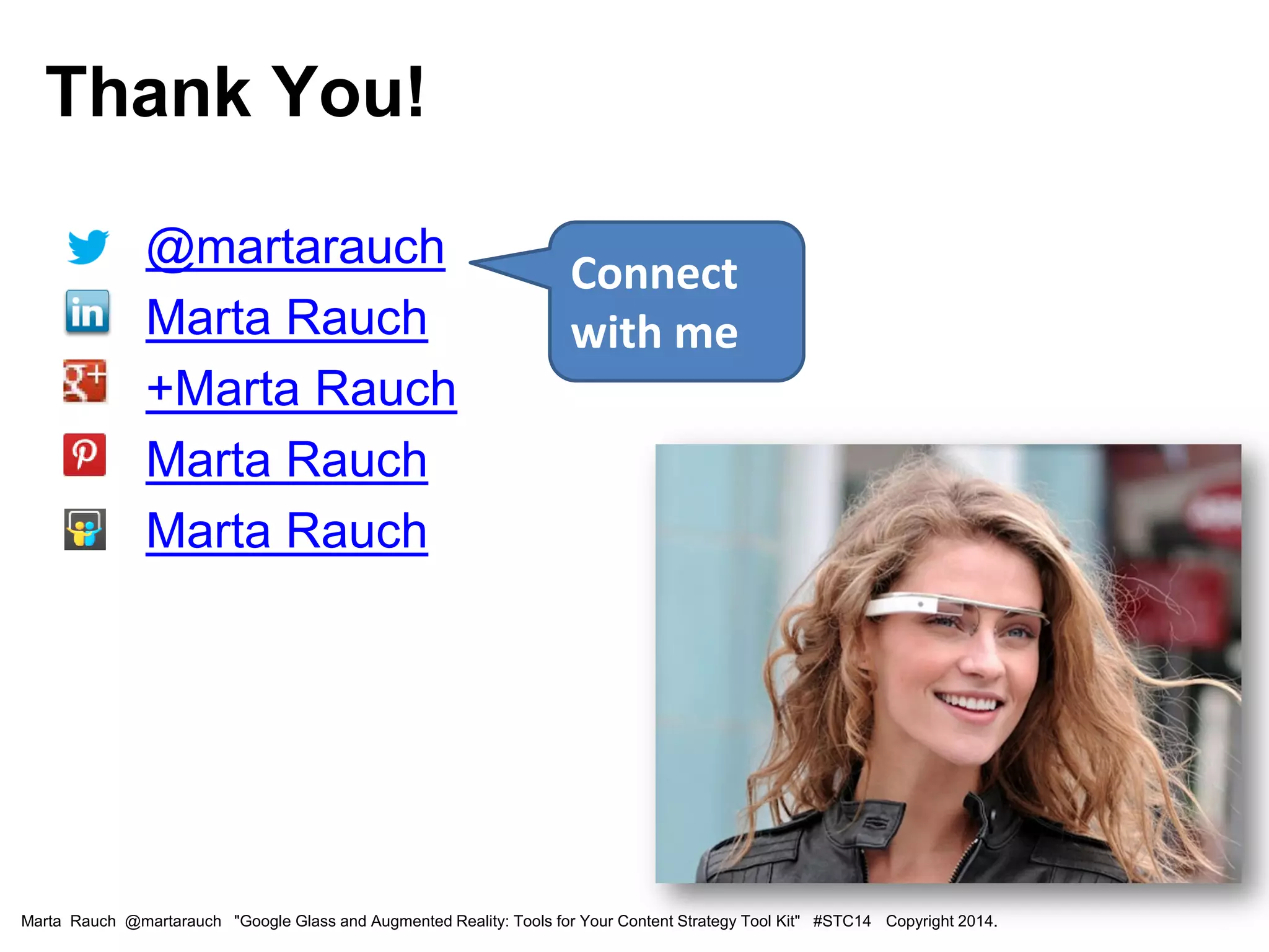 • @martarauch
• Marta Rauch
• +Marta Rauch
• Marta Rauch
• Marta Rauch
Connect
with me
Marta Rauch @martarauch "Google Glass and Augmented Reality: Tools for Your Content Strategy Tool Kit" #STC14 Copyright 2014.
Thank You!
 