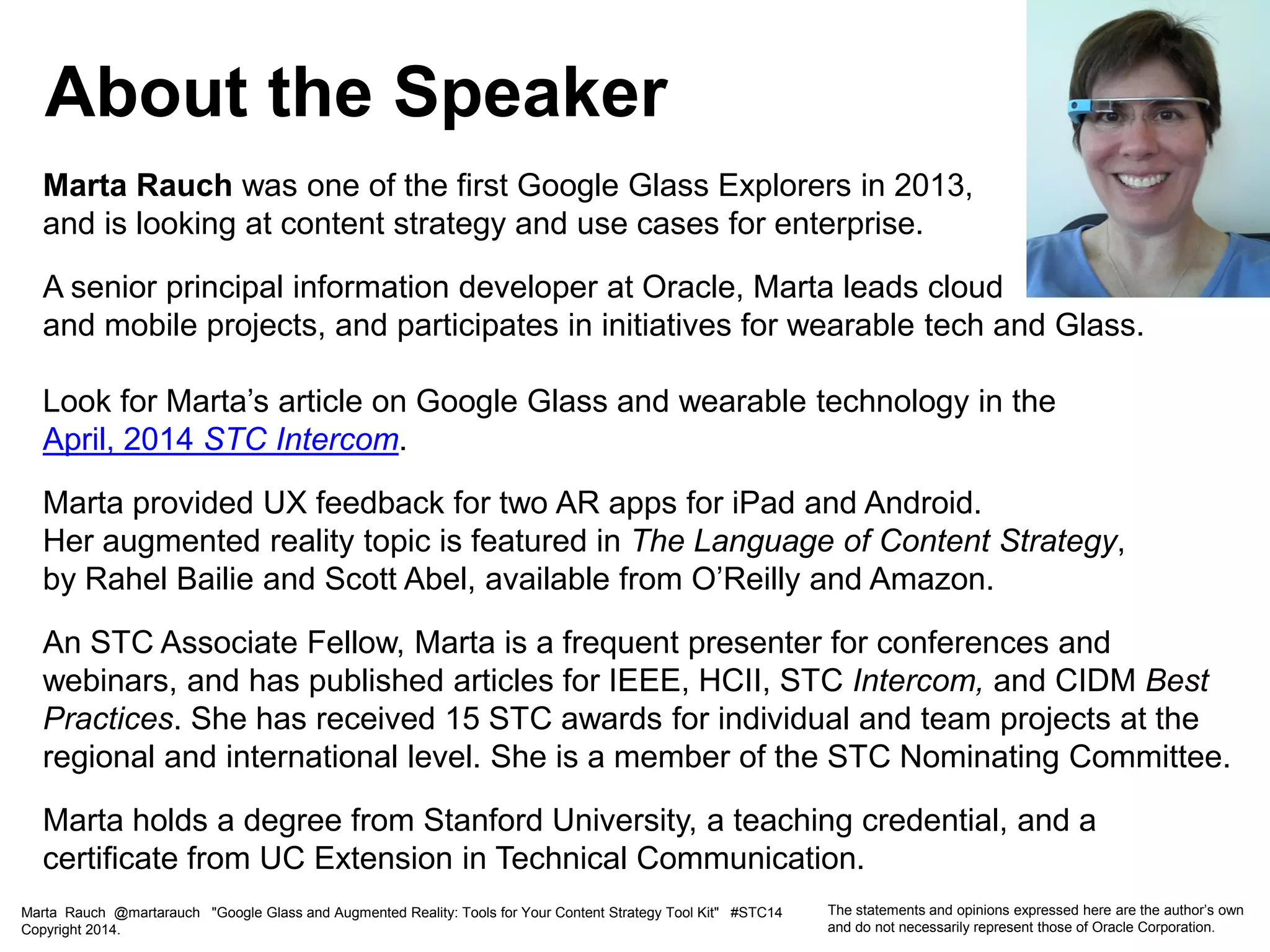 Marta Rauch was one of the first Google Glass Explorers in 2013,
and is looking at content strategy and use cases for enterprise.
A senior principal information developer at Oracle, Marta leads cloud
and mobile projects, and participates in initiatives for wearable tech and Glass.
Look for Marta’s article on Google Glass and wearable technology in the
April, 2014 STC Intercom.
Marta provided UX feedback for two AR apps for iPad and Android.
Her augmented reality topic is featured in The Language of Content Strategy,
by Rahel Bailie and Scott Abel, available from O’Reilly and Amazon.
An STC Associate Fellow, Marta is a frequent presenter for conferences and
webinars, and has published articles for IEEE, HCII, STC Intercom, and CIDM Best
Practices. She has received 15 STC awards for individual and team projects at the
regional and international level. She is a member of the STC Nominating Committee.
Marta holds a degree from Stanford University, a teaching credential, and a
certificate from UC Extension in Technical Communication.
About the Speaker
Marta Rauch @martarauch "Google Glass and Augmented Reality: Tools for Your Content Strategy Tool Kit" #STC14
Copyright 2014.
The statements and opinions expressed here are the author’s own
and do not necessarily represent those of Oracle Corporation.
 