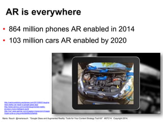 • 864 million phones AR enabled in 2014
• 103 million cars AR enabled by 2020
AR is everywhere
Marta Rauch @martarauch "Google Glass and Augmented Reality: Tools for Your Content Strategy Tool Kit" #STC14 Copyright 2014.
http://camicusdotorg.wordpress.com/2013/06/01/augme
nted-reality-car-repair-a-google-glass-app/
http://www.semico.com/content/augmented-reality-
envision-more-intelligent-world
http://na1.www.gartner.com/imagesrv/newsroom/images
/hype-cycle-pr.png;pv4a3db6f9c029a4db
 