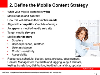 2. Define the Mobile Content Strategy
•        What your mobile customers want
•        Mobile tasks and context
•        How this will address their mobile needs
•        Align with competitors’ mobile offerings
•        An app or a mobile-friendly web site
•        Target mobile devices
•        Mobile architecture
        • Structure
        • User experience, interface
        • User assistance
        • Context-sensitivity
        • Accessibility
•        Resources, schedule, budget, tools, process, development,
         Content Management metadata and tagging, output formats,
         testing, translation, distribution, feedback, analytics, updates…

Marta Rauch, “12 Key Mobile Usability Guidelines to Implement Now" Intelligent Content 2012. Copyright 2012.
                                                                                                               15
 