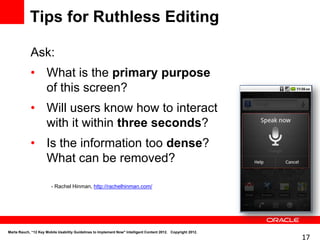Tips for Ruthless Editing

            Ask:
            • What is the primary purpose
              of this screen?
            • Will users know how to interact
              with it within three seconds?
            • Is the information too dense?
              What can be removed?

                        - Rachel Hinman, http://rachelhinman.com/




Marta Rauch, “12 Key Mobile Usability Guidelines to Implement Now" Intelligent Content 2012. Copyright 2012.
                                                                                                               17
 