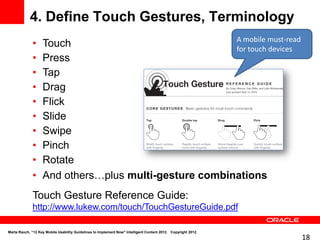 4. Define Touch Gestures, Terminology
                                                       A mobile must-read
              •    Touch                               for touch devices
              •    Press
              •    Tap
              •    Drag
              •    Flick
              •    Slide
              •    Swipe
              •    Pinch
              •    Rotate
              •    And others…plus multi-gesture combinations
              Touch Gesture Reference Guide:
              http://www.lukew.com/touch/TouchGestureGuide.pdf

Marta Rauch, “12 Key Mobile Usability Guidelines to Implement Now" Intelligent Content 2012. Copyright 2012.
                                                                                                               18
 
