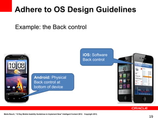 Adhere to OS Design Guidelines

            Example: the Back control



                                                                                           iOS: Software
                                                                                           Back control



                                  Android: Physical
                                  Back control at
                                  bottom of device




Marta Rauch, “12 Key Mobile Usability Guidelines to Implement Now" Intelligent Content 2012. Copyright 2012.
                                                                                                               19
 