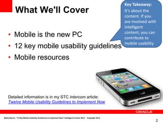 Key Takeaway:
            What We'll Cover                                                                                   It’s about the
                                                                                                               content. If you
                                                                                                               are involved with
                                                                                                               intelligent
    • Mobile is the new PC                                                                                     content, you can
                                                                                                               contribute to
                                                                                                               mobile usability
    • 12 key mobile usability guidelines
    • Mobile resources




    Detailed information is in my STC Intercom article:
    Twelve Mobile Usability Guidelines to Implement Now


Marta Rauch, “12 Key Mobile Usability Guidelines to Implement Now" Intelligent Content 2012. Copyright 2012.
                                                                                                                               2
 