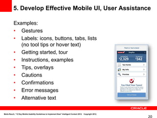 5. Develop Effective Mobile UI, User Assistance

           Examples:
           • Gestures
           • Labels: icons, buttons, tabs, lists
              (no tool tips or hover text)
           • Getting started, tour
           • Instructions, examples
           • Tips, overlays
           • Cautions
           • Confirmations
           • Error messages
           • Alternative text

Marta Rauch, “12 Key Mobile Usability Guidelines to Implement Now" Intelligent Content 2012. Copyright 2012.
                                                                                                               20
 