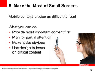 6. Make the Most of Small Screens

            Mobile content is twice as difficult to read

            What you can do:
            • Provide most important content first
            • Plan for partial attention
            • Make tasks obvious
            • Use design to focus
              on critical content



Marta Rauch, “12 Key Mobile Usability Guidelines to Implement Now" Intelligent Content 2012. Copyright 2012.
                                                                                                               24
 