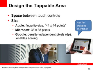 Design the Tappable Area

          • Space between touch controls
          • Size:                                                                                 Plan for
                   • Apple: fingertip-size, “44 x 44 points”                                      changing
                                                                                                  orientation
                   • Microsoft: 38 x 38 pixels
                   • Google: density-independent pixels (dp),
                     enables scaling




Marta Rauch, "Seven Key Mobile Usability Guidelines to Implement Now." LavaCon, Copyright 2011.
                                                                                                            29
 