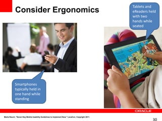 Tablets and
            Consider Ergonomics                                                                   eReaders held
                                                                                                  with two
                                                                                                  hands while
                                                                                                  seated




            Smartphones
            typically held in
            one hand while
            standing



Marta Rauch, "Seven Key Mobile Usability Guidelines to Implement Now." LavaCon, Copyright 2011.
                                                                                                             30
 