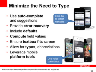 Minimize the Need to Type

       • Use auto-complete           Spin dial
                                     to select
         and suggestions             numbers
       • Provide error recovery
       • Include defaults
       • Compute field values
       • Ensure textbox fits screen
       • Allow for typos, abbreviations
       • Leverage mobile
         platform tools        Use voice
                                                                                      commands


Marta Rauch, “12 Key Mobile Usability Guidelines to Implement Now" Intelligent Content 2012. Copyright 2012.
                                                                                                               31
 
