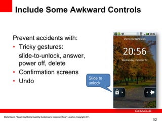 Include Some Awkward Controls


         Prevent accidents with:
         • Tricky gestures:
           slide-to-unlock, answer,
           power off, delete
         • Confirmation screens
                                                                                             Slide to
         • Undo                                                                              unlock




Marta Rauch, "Seven Key Mobile Usability Guidelines to Implement Now." LavaCon, Copyright 2011.
                                                                                                        32
 