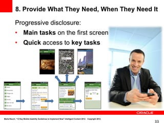 8. Provide What They Need, When They Need It

            Progressive disclosure:
            • Main tasks on the first screen
            • Quick access to key tasks




Marta Rauch, “12 Key Mobile Usability Guidelines to Implement Now" Intelligent Content 2012. Copyright 2012.
                                                                                                               33
 