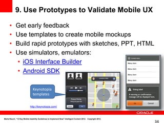 9. Use Prototypes to Validate Mobile UX

      •     Get early feedback
      •     Use templates to create mobile mockups
      •     Build rapid prototypes with sketches, PPT, HTML
      •     Use simulators, emulators:
            • iOS Interface Builder
            • Android SDK

                               Keynotopia
                               templates

                            http://keynotopia.com/



Marta Rauch, “12 Key Mobile Usability Guidelines to Implement Now" Intelligent Content 2012. Copyright 2012.
                                                                                                               34
 
