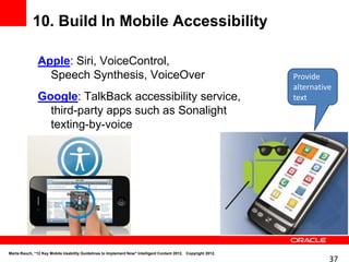 10. Build In Mobile Accessibility

               Apple: Siri, VoiceControl,
                 Speech Synthesis, VoiceOver                                                                   Provide
                                                                                                               alternative
               Google: TalkBack accessibility service,                                                         text
                 third-party apps such as Sonalight
                 texting-by-voice




Marta Rauch, “12 Key Mobile Usability Guidelines to Implement Now" Intelligent Content 2012. Copyright 2012.
                                                                                                                         37
 