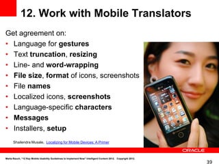 12. Work with Mobile Translators
Get agreement on:
• Language for gestures
• Text truncation, resizing
• Line- and word-wrapping
• File size, format of icons, screenshots
• File names
• Localized icons, screenshots
• Language-specific characters
• Messages
• Installers, setup
      Shailendra Musale, Localizing for Mobile Devices: A Primer



Marta Rauch, “12 Key Mobile Usability Guidelines to Implement Now" Intelligent Content 2012. Copyright 2012.
                                                                                                               39
 