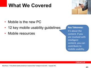 What We Covered


    • Mobile is the new PC
    • 12 key mobile usability guidelines                                                                       Key Takeaway:
                                                                                                               It’s about the
    • Mobile resources                                                                                         content. If you
                                                                                                               are involved with
                                                                                                               intelligent
                                                                                                               content, you can
                                                                                                               contribute to
                                                                                                               mobile usability




Marta Rauch, “12 Key Mobile Usability Guidelines to Implement Now" Intelligent Content 2012. Copyright 2012.
                                                                                                                                   43
 