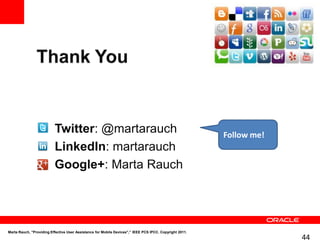 •        Twitter: @martarauch                                                           Follow me!
                 •        LinkedIn: martarauch
                 •        Google+: Marta Rauch




Marta Rauch, "Providing Effective User Assistance for Mobile Devices",” IEEE PCS IPCC. Copyright 2011.
                                                                                                                      44
 