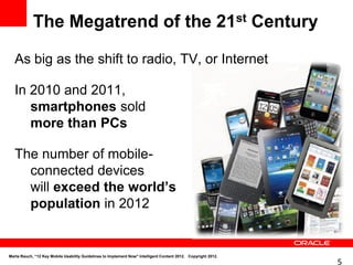 The Megatrend of the 21st Century

   As big as the shift to radio, TV, or Internet

   In 2010 and 2011,
      smartphones sold
      more than PCs

   The number of mobile-
     connected devices
     will exceed the world’s
     population in 2012


Marta Rauch, “12 Key Mobile Usability Guidelines to Implement Now" Intelligent Content 2012. Copyright 2012.
                                                                                                               5
 