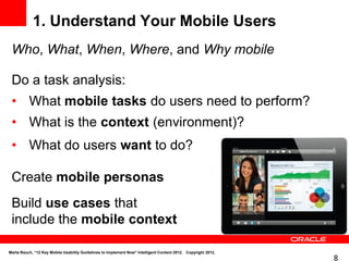 1. Understand Your Mobile Users
 Who, What, When, Where, and Why mobile

 Do a task analysis:
 • What mobile tasks do users need to perform?
 • What is the context (environment)?
 • What do users want to do?

 Create mobile personas
 Build use cases that
 include the mobile context

Marta Rauch, “12 Key Mobile Usability Guidelines to Implement Now" Intelligent Content 2012. Copyright 2012.
                                                                                                               8
 