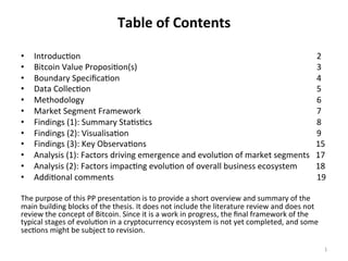 Table	of	Contents	
•  Introduc)on 	 	 	 	 	 	 	 	 	 	 	 	 	 	2	
•  Bitcoin	Value	Proposi)on(s) 	 	 	 	 	 	 	 	 	 	 	3	
•  Boundary	Speciﬁca)on 	 	 	 	 	 	 	 	 	 	 	 	4	
•  Data	Collec)on 	 	 	 	 	 	 	 	 	 	 	 	 	5	
•  Methodology 	 	 	 	 	 	 	 	 	 	 	 	 	 	6	
•  Market	Segment	Framework	 	 	 	 	 	 	 	 	 	 	7	
•  Findings	(1):	Summary	Sta)s)cs 	 	 	 	 	 	 	 	 	 	8	
•  Findings	(2):	Visualisa)on 	 	 	 	 	 	 	 	 	 	 	9	
•  Findings	(3):	Key	Observa)ons 	 	 	 	 	 	 	 	 									15	
•  Analysis	(1):	Factors	driving	emergence	and	evolu)on	of	market	segments			17	
•  Analysis	(2):	Factors	impac)ng	evolu)on	of	overall	business	ecosystem									18	
•  Addi)onal	comments 	 	 	 	 	 	 	 	 	 	 	 	19	
	
The	purpose	of	this	PP	presenta)on	is	to	provide	a	short	overview	and	summary	of	the	
main	building	blocks	of	the	thesis.	It	does	not	include	the	literature	review	and	does	not	
review	the	concept	of	Bitcoin.	Since	it	is	a	work	in	progress,	the	ﬁnal	framework	of	the	
typical	stages	of	evolu)on	in	a	cryptocurrency	ecosystem	is	not	yet	completed,	and	some	
sec)ons	might	be	subject	to	revision.		
1	
 