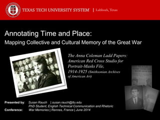 Annotating Time and Place:
Mapping Collective and Cultural Memory of the Great War
Presented by: Susan Rauch | susan.rauch@ttu.edu
PhD Student, English Technical Communication and Rhetoric
Conference: War Memories | Rennes, France | June 2014
The Anna Coleman Ladd Papers:
American Red Cross Studio for
Portrait-Masks File,
1914-1925 (Smithsonian Archives
of American Art)
| Lubbock, Texas
 