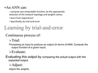 An ANN can:
1.compute any computable function, by the appropriate
selection of the network topology and weights values.
2.learn from experience!
 Specifically, by trial‐and‐error
Learning by trial‐and‐error
Continuous process of:
Trial:
Processing an input to produce an output (In terms of ANN: Compute the
output function of a given input)
Evaluate:
Evaluating this output by comparing the actual output with the
expected output.
Adjust:
Adjust the weights.
 