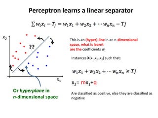 x2
x1
??
Or hyperplane in
n-dimensional space
x2= mx1+q
Perceptron learns a linear separator
This is an (hyper)-line in an n-dimensional
space, what is learnt
are the coefficients wi
Instances X(x1,x2..x2) such that:
Are classified as positive, else they are classified as
negative
 