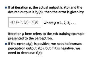  If at iteration p, the actual output is Y(p) and the
desired output is Yd (p), then the error is given by:
where p = 1, 2, 3, . . .
Iteration p here refers to the pth training example
presented to the perceptron.
 If the error, e(p), is positive, we need to increase
perceptron output Y(p), but if it is negative, we
need to decrease Y(p).
)()()( pYpYpe d 
 