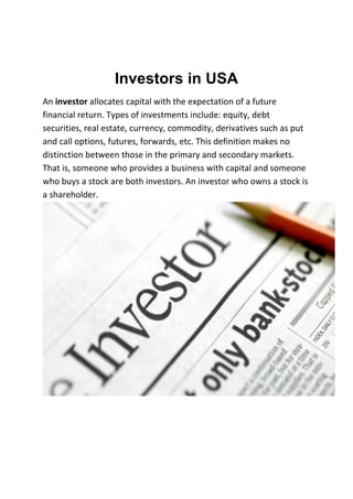Investors in USA
An investor allocates capital with the expectation of a future
financial return. Types of investments include: equity, debt
securities, real estate, currency, commodity, derivatives such as put
and call options, futures, forwards, etc. This definition makes no
distinction between those in the primary and secondary markets.
That is, someone who provides a business with capital and someone
who buys a stock are both investors. An investor who owns a stock is
a shareholder.
 