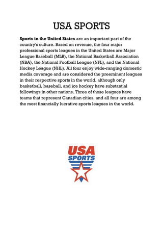 USA SPORTS
Sports in the United States are an important part of the
country's culture. Based on revenue, the four major
professional sports leagues in the United States are Major
League Baseball (MLB), the National Basketball Association
(NBA), the National Football League (NFL), and the National
Hockey League (NHL). All four enjoy wide-ranging domestic
media coverage and are considered the preeminent leagues
in their respective sports in the world, although only
basketball, baseball, and ice hockey have substantial
followings in other nations. Three of those leagues have
teams that represent Canadian cities, and all four are among
the most financially lucrative sports leagues in the world.
 