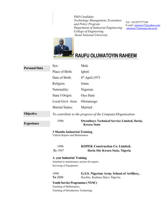 RAUFU OLUWATOYIN RAHEEM
Personal Data
Sex: Male
Place of Birth: Igbeti
Date of Birth: 8th
April,1973
Religion: Islam
Nationality: Nigerian
State f Origin: Oyo State
Local Govt. Area: Olorunsogo
Marital Status: Married
Objective To contribute to the progress of the Company/Organisation.
Experience
1996 Owoniboys Technical Service Limited, Ilorin,
Kwara State
3 Months Industrial Training
Vehicle Repairs and Maintenance
1996 KOPEK Construction Co. Limited,
To 1997 Ilorin Site Kwara State, Nigeria
A year Industrial Training
Attached to maintenance section for repairs
Servicing of Equipment.
1999 G.S.S. Nigerian Army School of Artillery,
To 2000 Kachia, Kaduna Stat,e Nigeria.
Youth Service Programme( NYSC)
Teaching of Mathematics.
Teaching of Introductory Technology
Tel: +821057577348
E-mail: omotoso73@yahoo.com
omotoso73@temep.snu.ac.kr
PhD Candidate
Technology Management, Economics
and Policy Program
Department of Industrial Engineering
College of Engineering
Seoul National University
 