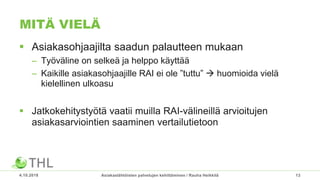 MITÄ VIELÄ
 Asiakasohjaajilta saadun palautteen mukaan
– Työväline on selkeä ja helppo käyttää
– Kaikille asiakasohjaajille RAI ei ole ”tuttu”  huomioida vielä
kielellinen ulkoasu
 Jatkokehitystyötä vaatii muilla RAI-välineillä arvioitujen
asiakasarviointien saaminen vertailutietoon
4.10.2018 Asiakaslähtöisten palvelujen kehittäminen / Rauha Heikkilä 13
 