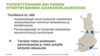 YHTEISTYÖHANKE RAI-TIEDON
HYÖDYNTÄMINEN ASIAKASOHJAUKSESSA
Tavoitteena on, että
– Asiakasohjaajat voivat hyödyntää vertailutietoa
asiakasohjauksen toiminnan tarkastelussa ja
kehittämisessä
– Palvelunjärjestäjä voi hyödyntää vertailutietoa
koordinoinnissa ja seurannassa
 Tarvitaan tietoa asiakkaiden
palvelutarpeista ja niiden pohjalta
tehdyistä ratkaisuista
4.10.2018 Asiakaslähtöisten palvelujen kehittäminen / Rauha Heikkilä 2
Eksote
KainuuOulu
Tampere
 