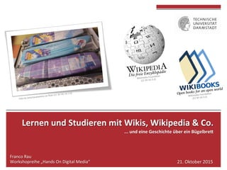 Lernen	und	Studieren	mit	Wikis,	Wikipedia	&	Co.	
...	und	eine	Geschichte	über	ein	Bügelbre>	
	
Franco	Rau	
Workshopreihe	„Hands	On	Digital	Media“	 21.	Oktober	2015	
 