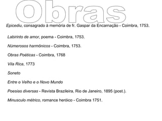 Epicediu , consagrado à memória de fr. Gaspar da Encarnação - Coimbra, 1753.  Labirinto de amor , poema - Coimbra, 1753.  Númerosos harmônicos  - Coimbra, 1753.  Obras Poéticas  - Coimbra, 1768  Vila Rica , 1773  Soneto   Entre o Velho e o Novo Mundo Poesias diversas  - Revista Brazileira, Rio de Janeiro, 1895 (post.).  Minusculo métrico , romance heróico - Coimbra 1751.  Obras 