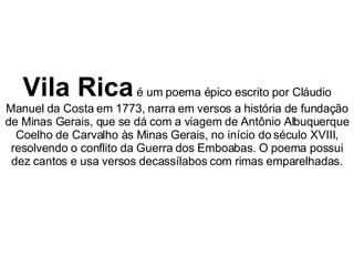 Vila Rica  é um poema épico escrito por Cláudio Manuel da Costa em 1773, narra em versos a história de fundação de Minas Gerais, que se dá com a viagem de Antônio Albuquerque Coelho de Carvalho às Minas Gerais, no início do século XVIII, resolvendo o conflito da Guerra dos Emboabas. O poema possui dez cantos e usa versos decassílabos com rimas emparelhadas. 