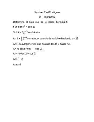 Nombre: RaulRodriguez
C.I: 20666895
Determine el área que se le indica. Terminal 5:
Funcion:r2
= sen 2θ
Sol: A= 8 =
A= por cambio de variable haciendo u= 2θ
A=4[-cos2θ ]tenemos que evaluar desde 0 hasta π/4.
A= 4[-cos2 (π/4) – (-cos 0) ]
A=4(-cosπ/2 + cos 0)
A=4( +0)
Area=2
 