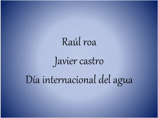 Raúl roa
Javier castro
Día internacional del agua
 