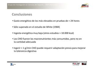 Grupo de Investigación en Ciencias del Deporte – INEFC Barcelona




     Conclusiones
     • Gasto energético de los más elevados en pruebas de ≈ 24 hores

     • Sólo superado en el estudio de White (1984)
       Sólo superado en el estudio de White (1984)

     • Ingesta energética muy baja (otros estudios > 10.000 kcal)

     • Los CHO fueron los macronutrientes más consumidos, pero no en 
       la cantidad
       la cantidad adecuada

     • Ingerir > 1 g/min CHO puede requerir adaptación previa para mejorar
       la tolerancia d
       l    l        digestiva 



                                                                    Col∙laboradores
 