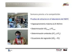 Grupo de Investigación en Ciencias del Deporte – INEFC Barcelona




                                        Semana previa a la competición
                                        Semana previa a la competición

                                        Pruebas de esfuerzo en el laboratorio del INEFC

                                        • Ergoespirometría máxima Δ 25 W/min

                                        • Determinación VO2max y FCmax

                                        •D t
                                         Determinación umbrales (VT1 y VT2)
                                               i ió      b l           VT

                                        • Ecuaciones de regresión (VO2 – FC)



                                                                               Col∙laboradores
 