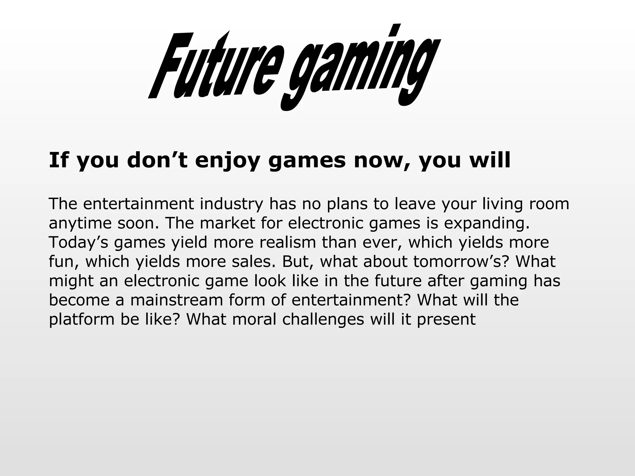 Future gaming If you don’t enjoy games now, you will The entertainment industry has no plans to leave your living room anytime soon. The market for electronic games is expanding.  Today’s games yield more realism than ever, which yields more fun, which yields more sales. But, what about tomorrow’s? What might an electronic game look like in the future after gaming has become a mainstream form of entertainment? What will the platform be like? What moral challenges will it present 